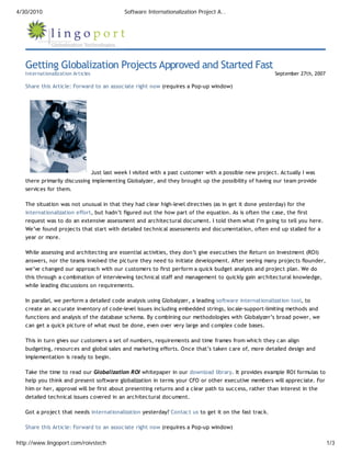 4/30/2010                                 Software Internationalization Project A…




   Getting Globalization Projects Approved and Started Fast
   Internationalization Articles                                                                      September 27th, 2007

   Share this Article: Forward to an associate right now (requires a Pop-up window)




                              Just last week I visited with a past customer with a possible new project. Actually I was
   there primarily discussing implementing Globalyzer, and they brought up the possibility of having our team provide
   services for them.

   The situation was not unusual in that they had clear high-level directives (as in get it done yesterday) for the
   internationalization effort, but hadn’t figured out the how part of the equation. As is often the case, the first
   request was to do an extensive assessment and architectural document. I told them what I’m going to tell you here.
   We’ve found projects that start with detailed technical assessments and documentation, often end up stalled for a
   year or more.

   While assessing and architecting are essential activities, they don’t give executives the Return on Investment (ROI)
   answers, nor the teams involved the picture they need to initiate development. After seeing many projects flounder,
   we’ve changed our approach with our customers to first perform a quick budget analysis and project plan. We do
   this through a combination of interviewing technical staff and management to quickly gain architectural knowledge,
   while leading discussions on requirements.

   In parallel, we perform a detailed code analysis using Globalyzer, a leading software internationalization tool, to
   create an accurate inventory of code-level issues including embedded strings, locale-support-limiting methods and
   functions and analysis of the database schema. By combining our methodologies with Globalyzer’s broad power, we
   can get a quick picture of what must be done, even over very large and complex code bases.

   This in turn gives our customers a set of numbers, requirements and time frames from which they can align
   budgeting, resources and global sales and marketing efforts. Once that’s taken care of, more detailed design and
   implementation is ready to begin.

   Take the time to read our Globalization ROI whitepaper in our download library. It provides example ROI formulas to
   help you think and present software globalization in terms your CFO or other executive members will appreciate. For
   him or her, approval will be first about presenting returns and a clear path to success, rather than interest in the
   detailed technical issues covered in an architectural document.

   Got a project that needs internationalization yesterday? Contact us to get it on the fast track.

   Share this Article: Forward to an associate right now (requires a Pop-up window)

http://www.lingoport.com/roivstech                                                                                           1/3
 