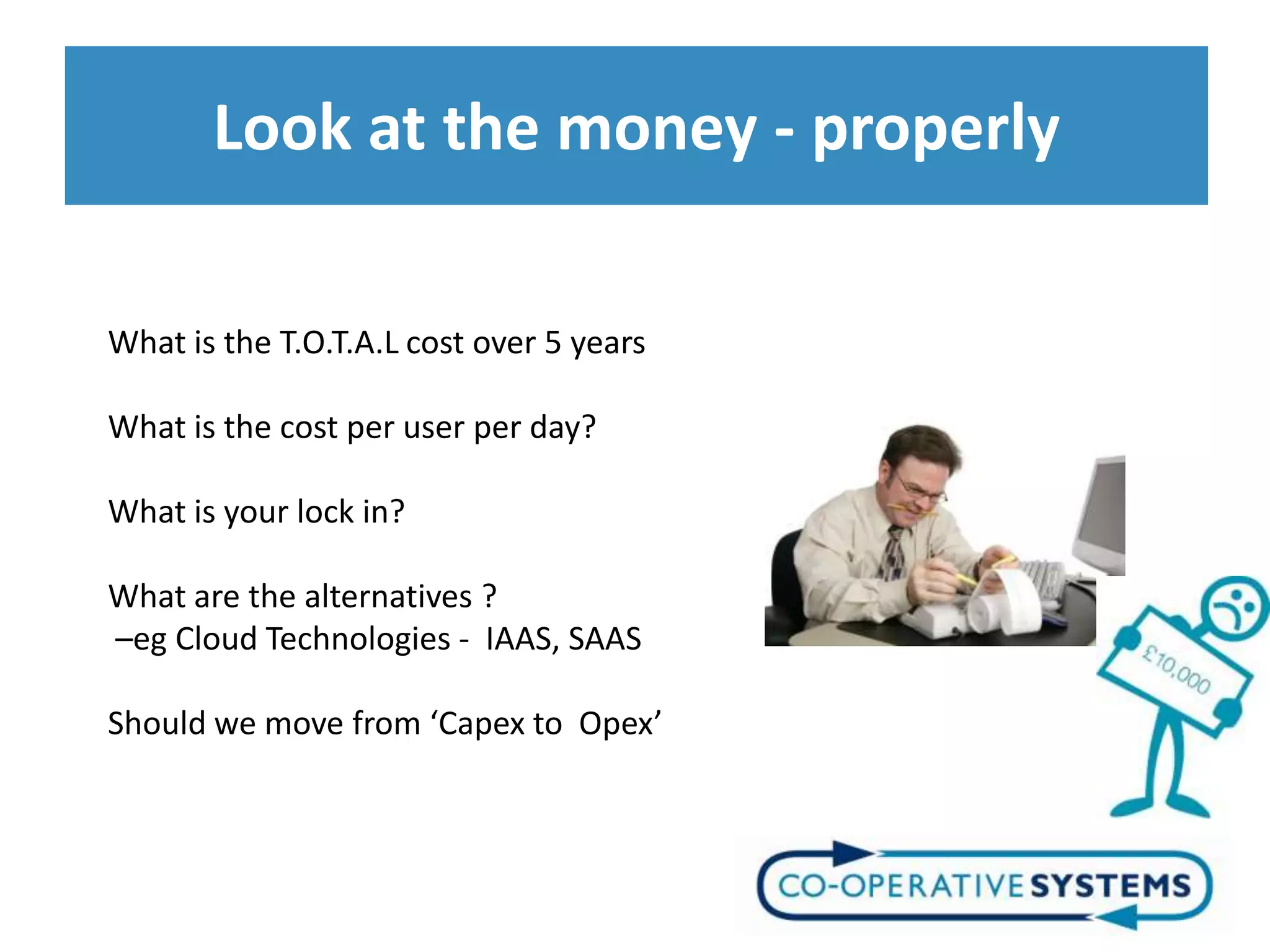 Look at the money - properly

What is the T.O.T.A.L cost over 5 years

What is the cost per user per day?

What is your lock in?

What are the alternatives ?
–eg Cloud Technologies - IAAS, SAAS

Should we move from ‘Capex to Opex’
 