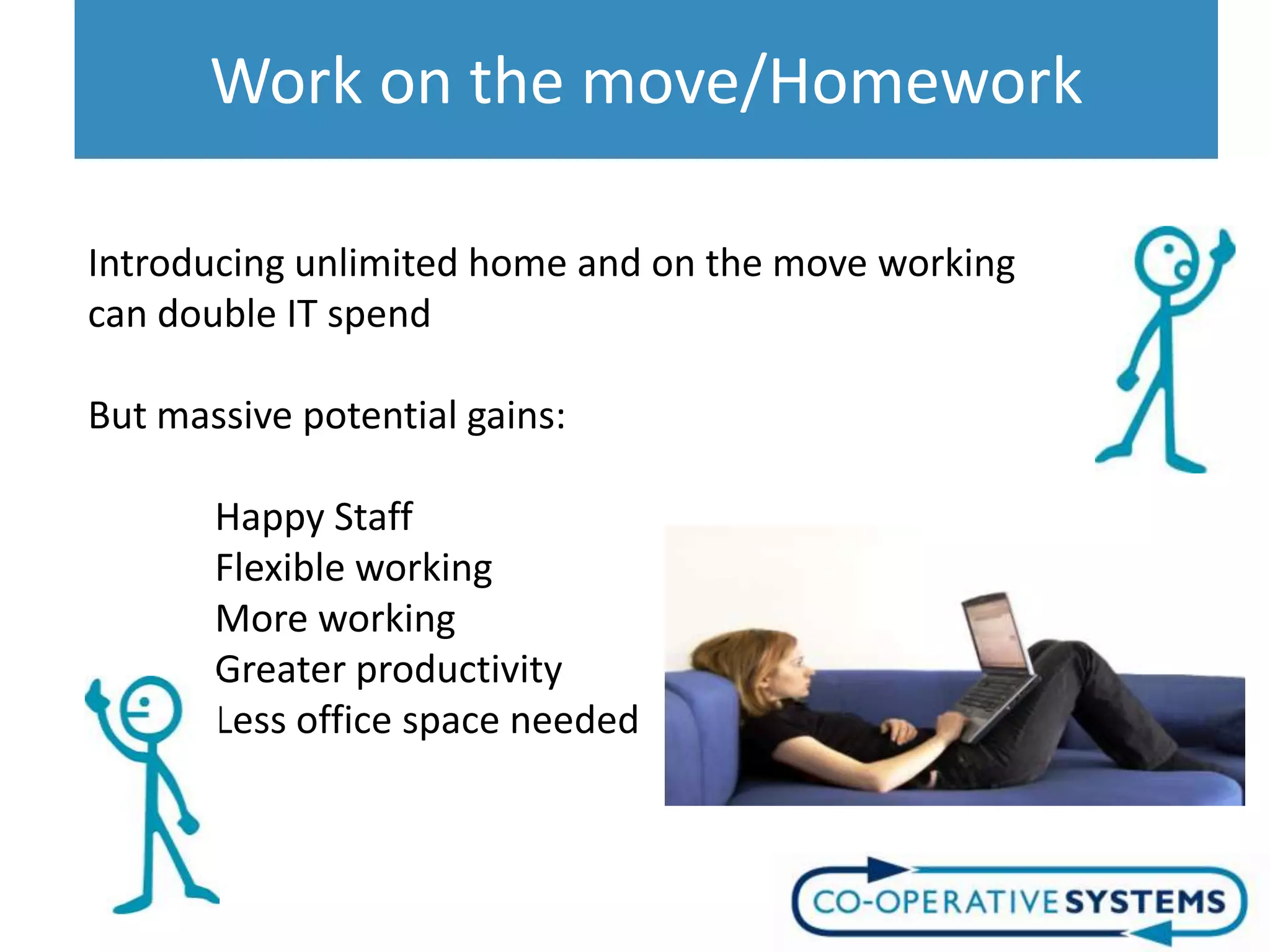 Work on the move/Homework

Introducing unlimited home and on the move working
can double IT spend

But massive potential gains:

       Happy Staff
       Flexible working
       More working
       Greater productivity
       Less office space needed
 