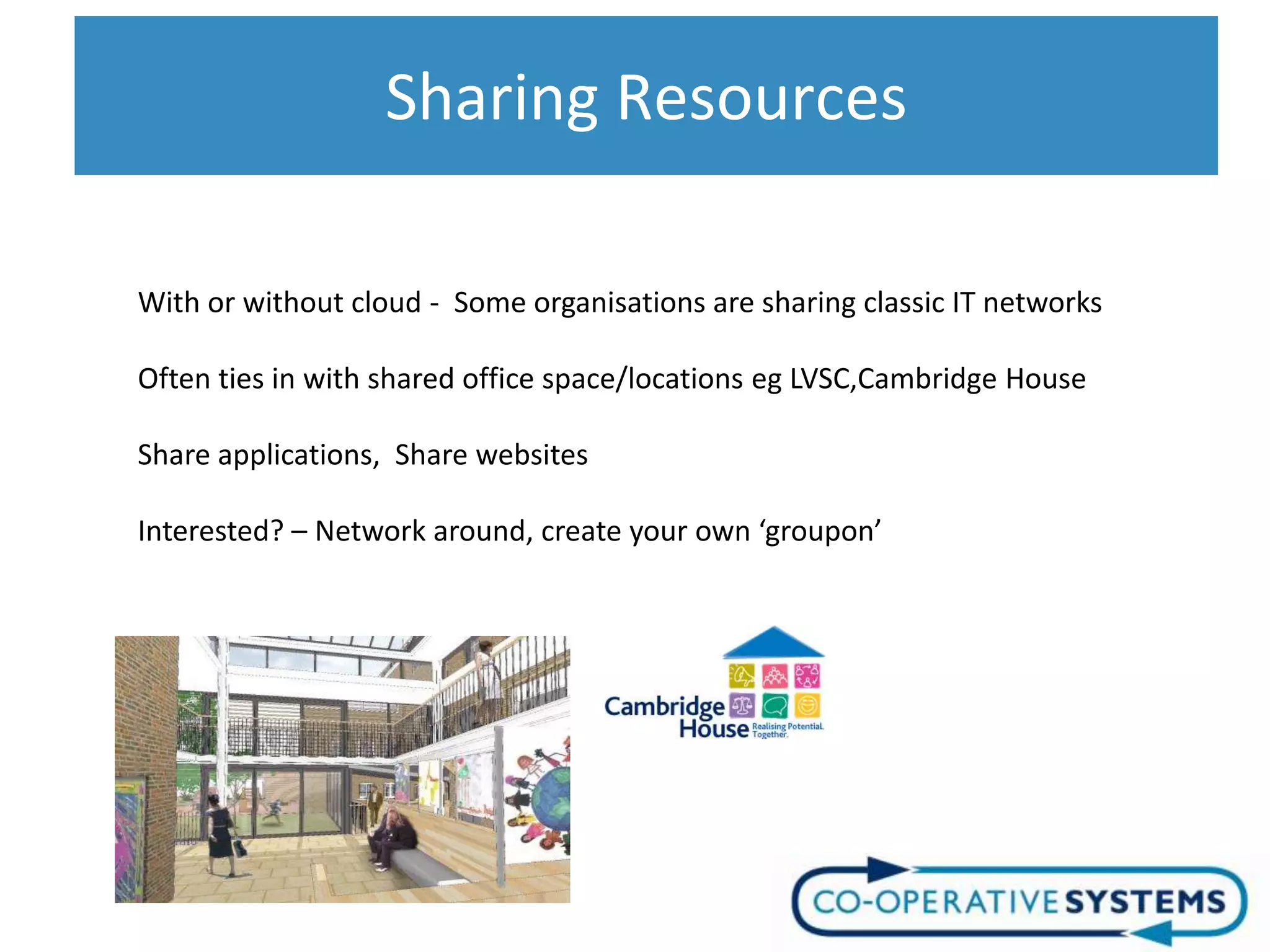 Sharing Resources

With or without cloud - Some organisations are sharing classic IT networks

Often ties in with shared office space/locations eg LVSC,Cambridge House

Share applications, Share websites

Interested? – Network around, create your own ‘groupon’
 