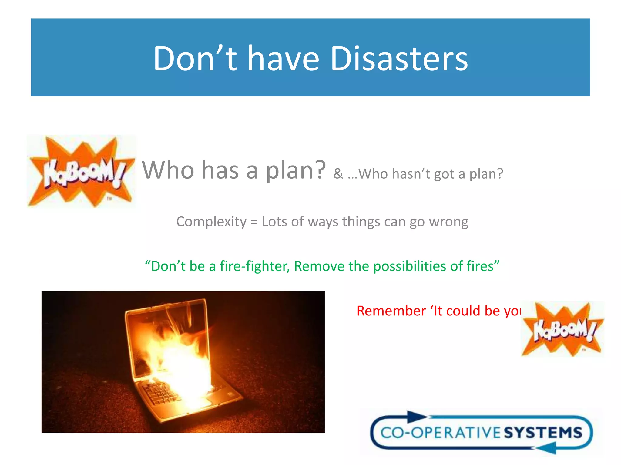 Don’t have Disasters

Who has a plan? & …Who hasn’t got a plan?
     Complexity = Lots of ways things can go wrong

“Don’t be a fire-fighter, Remove the possibilities of fires”

                                   Remember ‘It could be you”
 