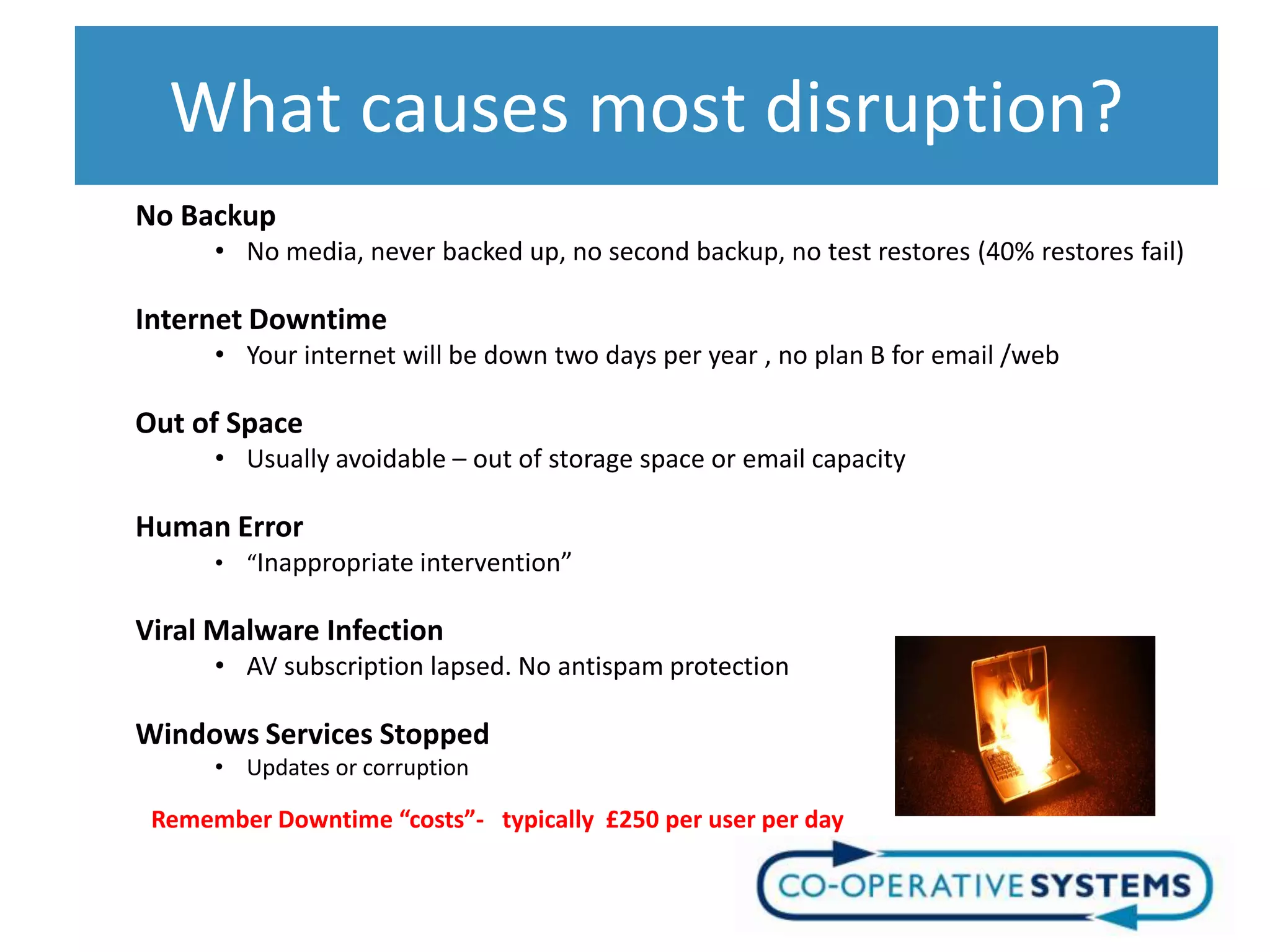 What causes most disruption?
No Backup
      • No media, never backed up, no second backup, no test restores (40% restores fail)

Internet Downtime
      • Your internet will be down two days per year , no plan B for email /web

Out of Space
      • Usually avoidable – out of storage space or email capacity

Human Error
      • “Inappropriate intervention”

Viral Malware Infection
      • AV subscription lapsed. No antispam protection

Windows Services Stopped
      • Updates or corruption

 Remember Downtime “costs”- typically £250 per user per day
 