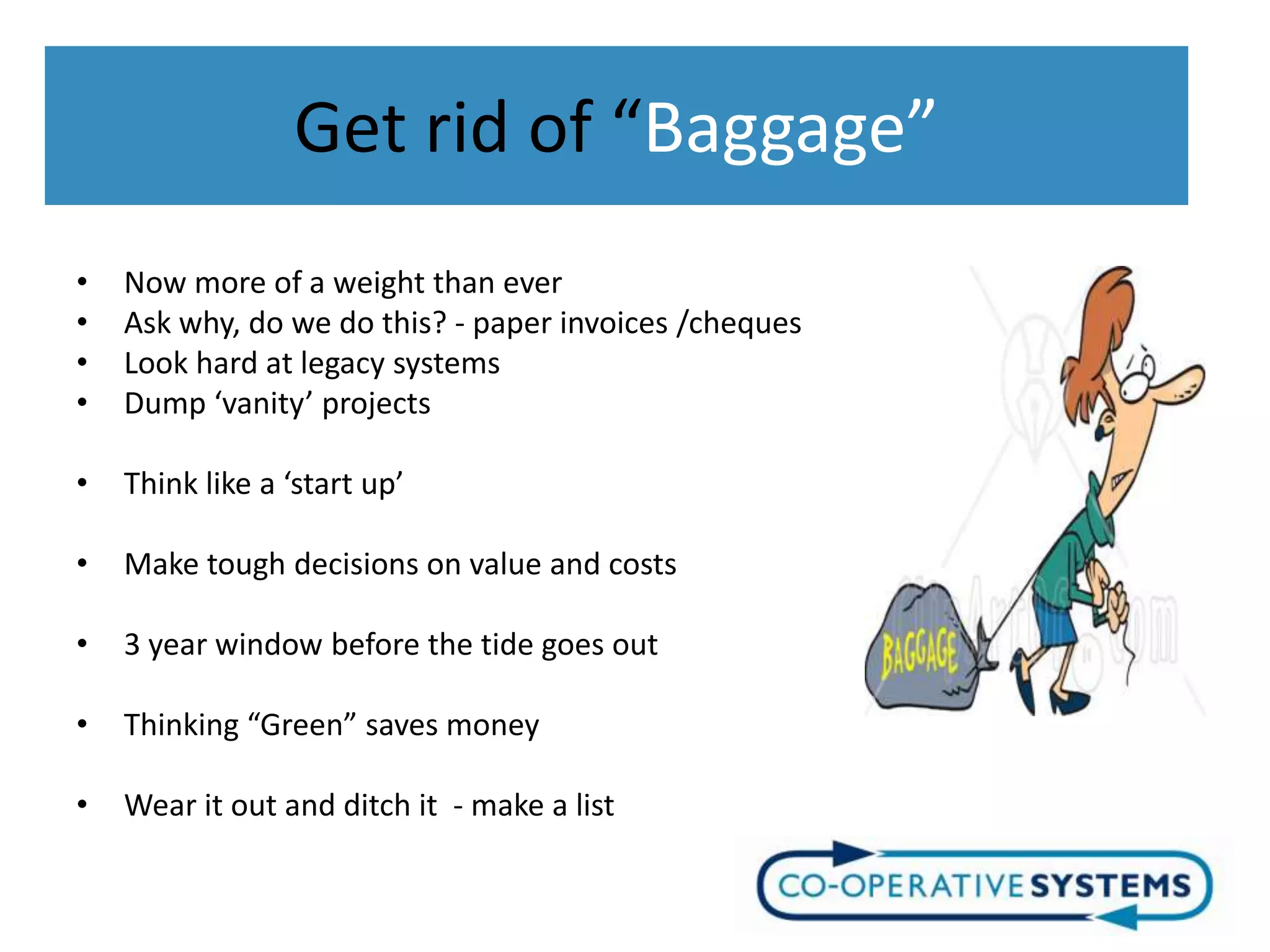 Get rid of “Baggage”
•   Now more of a weight than ever
•   Ask why, do we do this? - paper invoices /cheques
•   Look hard at legacy systems
•   Dump ‘vanity’ projects

•   Think like a ‘start up’

•   Make tough decisions on value and costs

•   3 year window before the tide goes out

•   Thinking “Green” saves money

•   Wear it out and ditch it - make a list
 