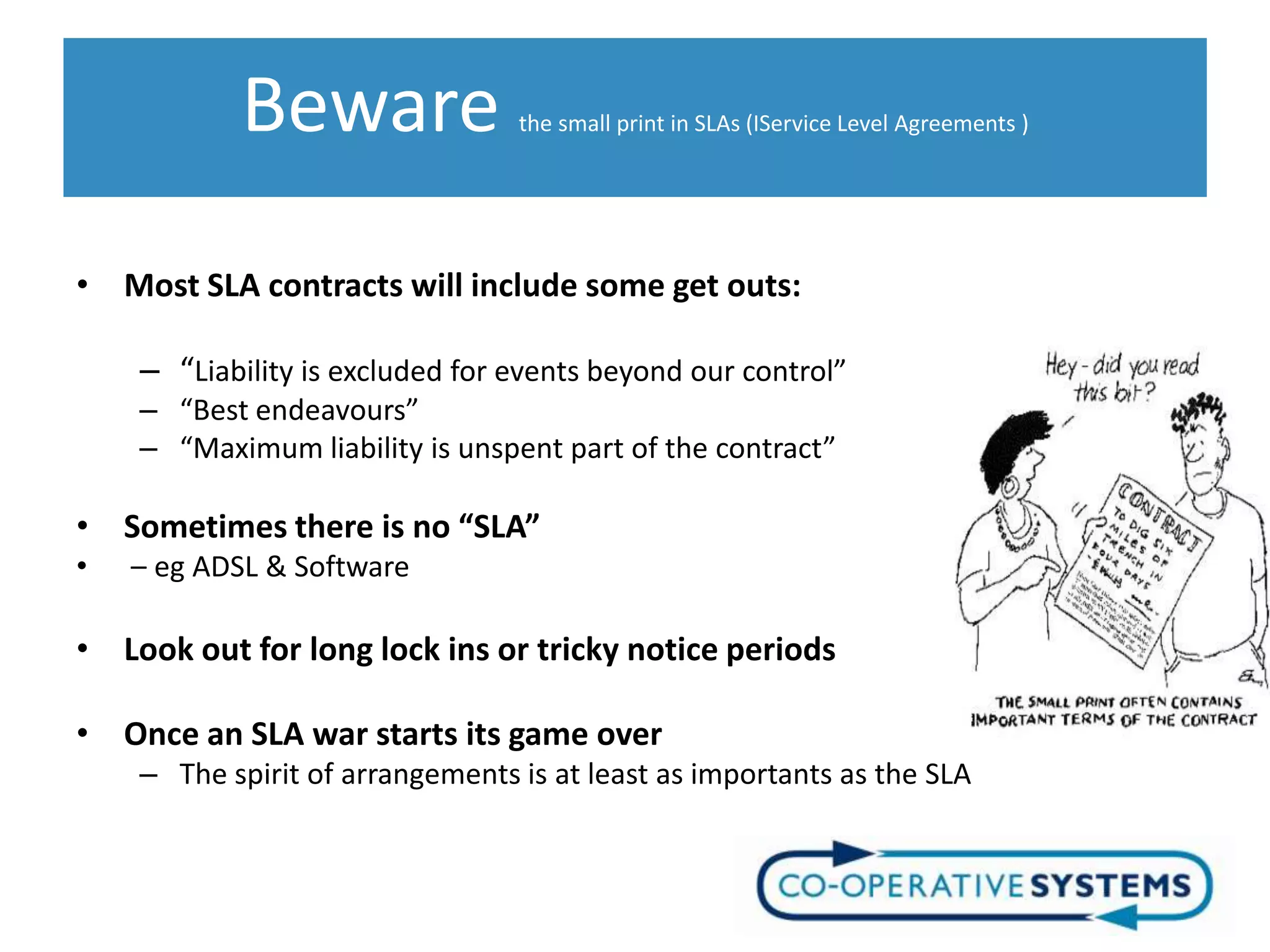 Beware                the small print in SLAs (IService Level Agreements )




• Most SLA contracts will include some get outs:

    – “Liability is excluded for events beyond our control”
    – “Best endeavours”
    – “Maximum liability is unspent part of the contract”

• Sometimes there is no “SLA”
•   – eg ADSL & Software

• Look out for long lock ins or tricky notice periods

• Once an SLA war starts its game over
    – The spirit of arrangements is at least as importants as the SLA
 