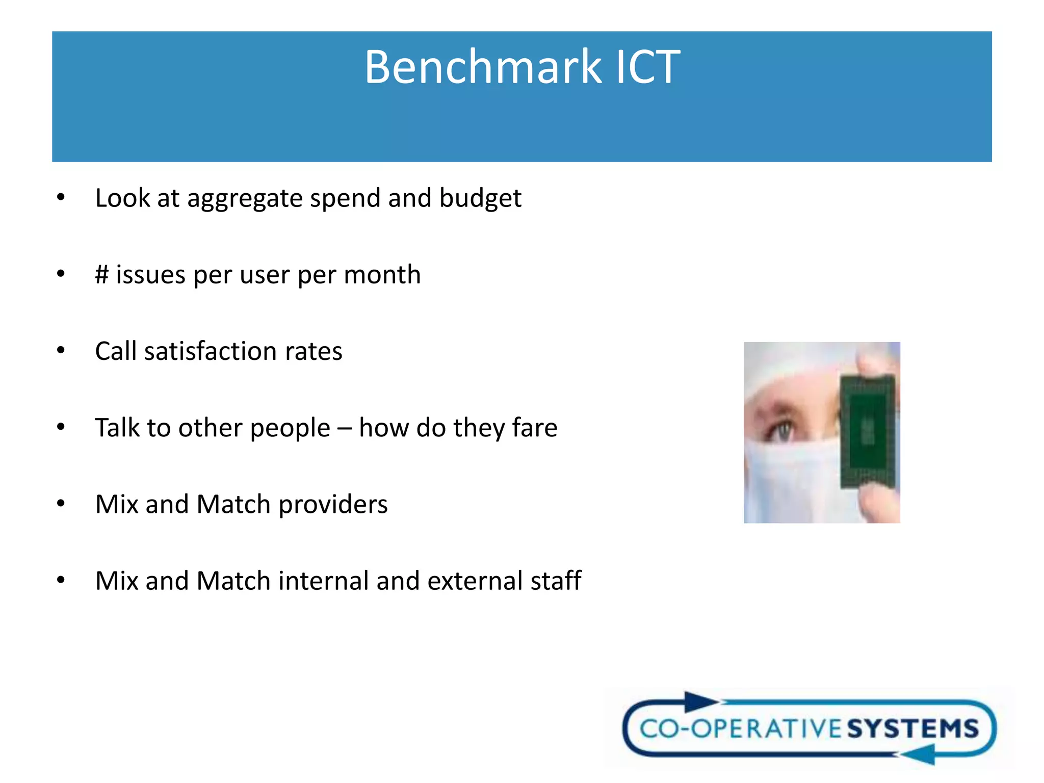 Benchmark ICT

• Look at aggregate spend and budget

• # issues per user per month

• Call satisfaction rates

• Talk to other people – how do they fare

• Mix and Match providers

• Mix and Match internal and external staff
 