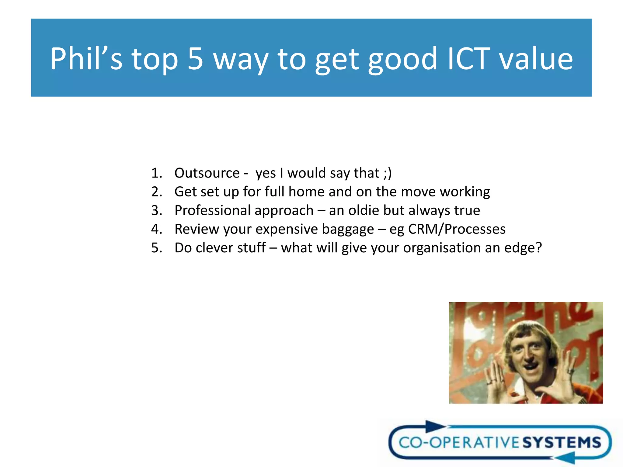 Phil’s top 5 way to get good ICT value


       1.   Outsource - yes I would say that ;)
       2.   Get set up for full home and on the move working
       3.   Professional approach – an oldie but always true
       4.   Review your expensive baggage – eg CRM/Processes
       5.   Do clever stuff – what will give your organisation an edge?
 