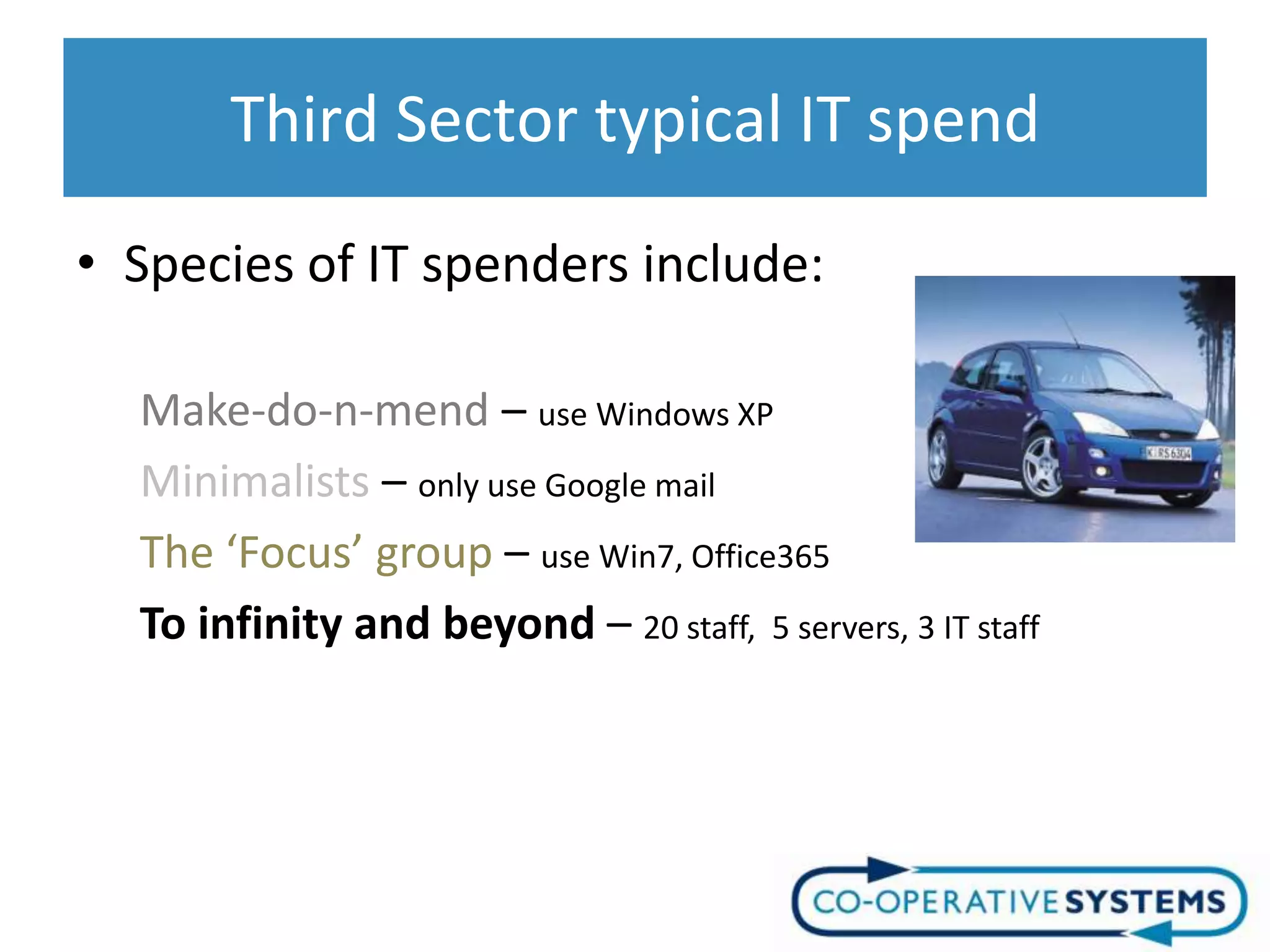 Third Sector typical IT spend
• Species of IT spenders include:

  Make-do-n-mend – use Windows XP
  Minimalists – only use Google mail
  The ‘Focus’ group – use Win7, Office365
  To infinity and beyond – 20 staff, 5 servers, 3 IT staff
 