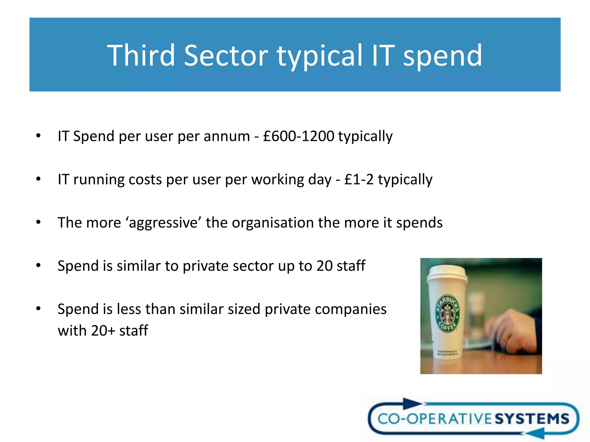 Third Sector typical IT spend

• IT Spend per user per annum - £600-1200 typically

• IT running costs per user per working day - £1-2 typically

• The more ‘aggressive’ the organisation the more it spends

• Spend is similar to private sector up to 20 staff

• Spend is less than similar sized private companies
  with 20+ staff
 