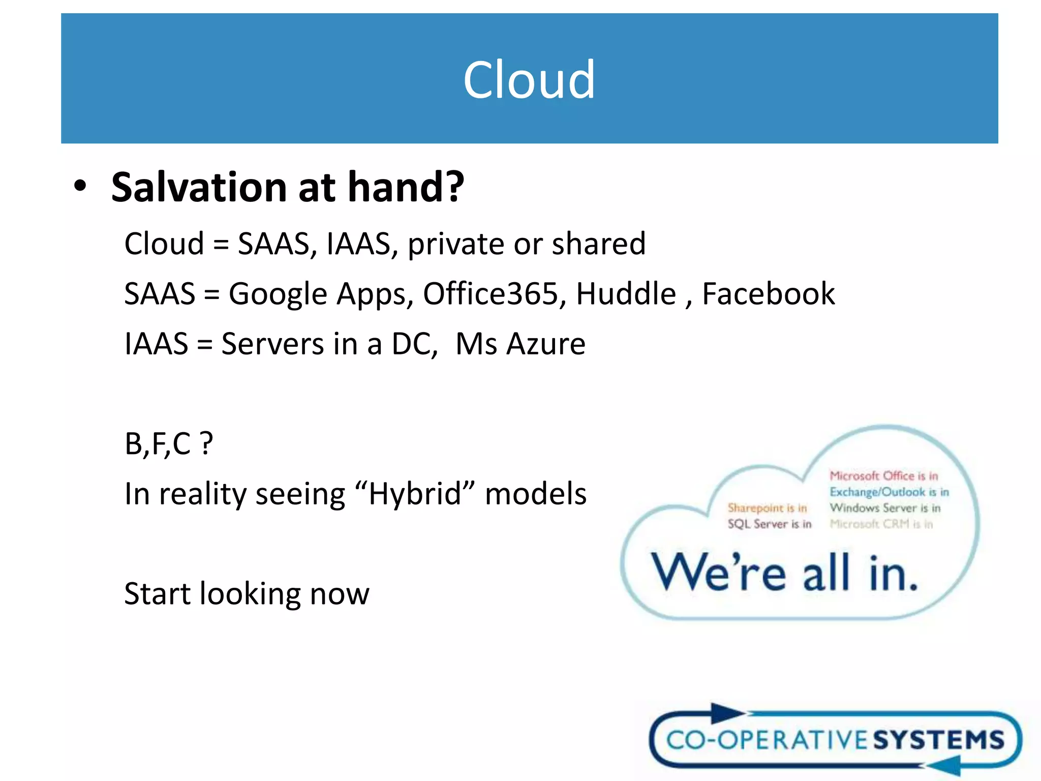 Cloud
• Salvation at hand?
  Cloud = SAAS, IAAS, private or shared
  SAAS = Google Apps, Office365, Huddle , Facebook
  IAAS = Servers in a DC, Ms Azure

  B,F,C ?
  In reality seeing “Hybrid” models

  Start looking now
 