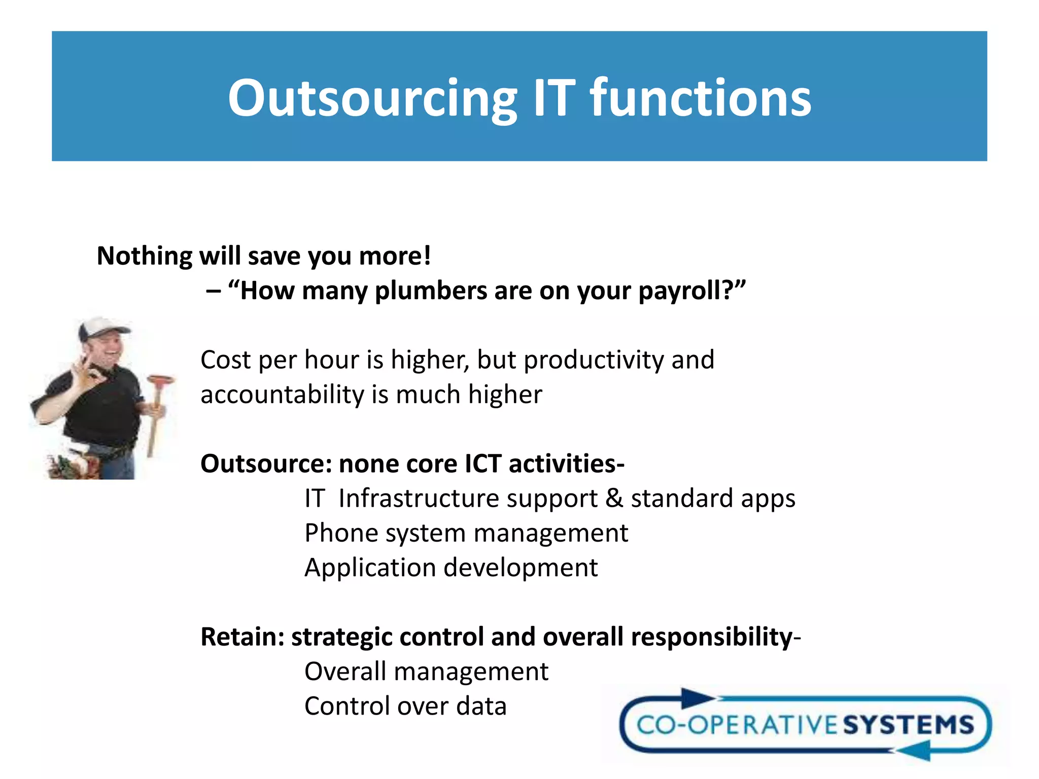 Outsourcing IT functions

Nothing will save you more!
        – “How many plumbers are on your payroll?”

       Cost per hour is higher, but productivity and
       accountability is much higher

       Outsource: none core ICT activities-
               IT Infrastructure support & standard apps
               Phone system management
               Application development

       Retain: strategic control and overall responsibility-
                Overall management
                Control over data
 