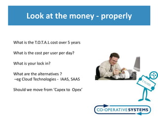 Look at the money - properly

What is the T.O.T.A.L cost over 5 years

What is the cost per user per day?

What is your lock in?

What are the alternatives ?
–eg Cloud Technologies - IAAS, SAAS

Should we move from ‘Capex to Opex’
 