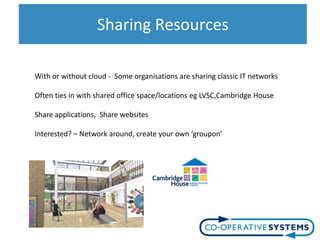 Sharing Resources

With or without cloud - Some organisations are sharing classic IT networks

Often ties in with shared office space/locations eg LVSC,Cambridge House

Share applications, Share websites

Interested? – Network around, create your own ‘groupon’
 