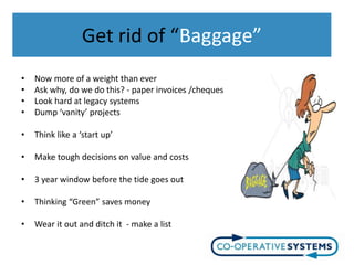 Get rid of “Baggage”
•   Now more of a weight than ever
•   Ask why, do we do this? - paper invoices /cheques
•   Look hard at legacy systems
•   Dump ‘vanity’ projects

•   Think like a ‘start up’

•   Make tough decisions on value and costs

•   3 year window before the tide goes out

•   Thinking “Green” saves money

•   Wear it out and ditch it - make a list
 