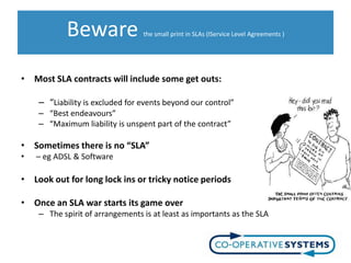 Beware                the small print in SLAs (IService Level Agreements )




• Most SLA contracts will include some get outs:

    – “Liability is excluded for events beyond our control”
    – “Best endeavours”
    – “Maximum liability is unspent part of the contract”

• Sometimes there is no “SLA”
•   – eg ADSL & Software

• Look out for long lock ins or tricky notice periods

• Once an SLA war starts its game over
    – The spirit of arrangements is at least as importants as the SLA
 