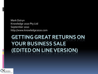Mark Ostryn
Knowledge 2020 Pty Ltd
September 2010
http://www.knowledge2020.com

GETTING GREAT RETURNS ON
YOUR BUSINESS SALE
(EDITED ON LINE VERSION)
 