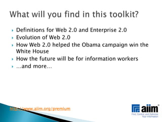 Definitions for Web 2.0 and Enterprise 2.0Evolution of Web 2.0How Web 2.0 helped the Obama campaign win the White HouseHow the future will be for information workers…and more…What will you find in this toolkit?http://www.aiim.org/premium