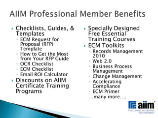Checklists, Guides, & TemplatesECM Request for Proposal (RFP) TemplateHow to Get the Most from Your RFP GuideOCR ChecklistECM ChecklistEmail ROI CalculatorDiscounts on AIIM Certificate Training ProgramsSpecially Designed Free Essential Training CoursesECM ToolkitsRecords Management 2010Web 2.0Business Process ManagementChange ManagementAccelerating ComplianceECM Primer…many more….AIIM Professional Member Benefits