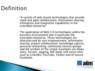 Definition"A system of web-based technologies that provide rapid and agile collaboration, information sharing, emergence and integration capabilities in the extended enterprise“The application of Web 2.0 technologies within the business environment and in particular the extended enterprise. These technologies are characterised by user empowerment, information sharing, project collaboration, knowledge capture, personal networking, communal interest groups and the wisdom of the crowd. Examples are blogs, wikis, forums, tagging, RSS feeds and social sites such as LinkedIn, YouTube, Twitter and of course Facebook. 