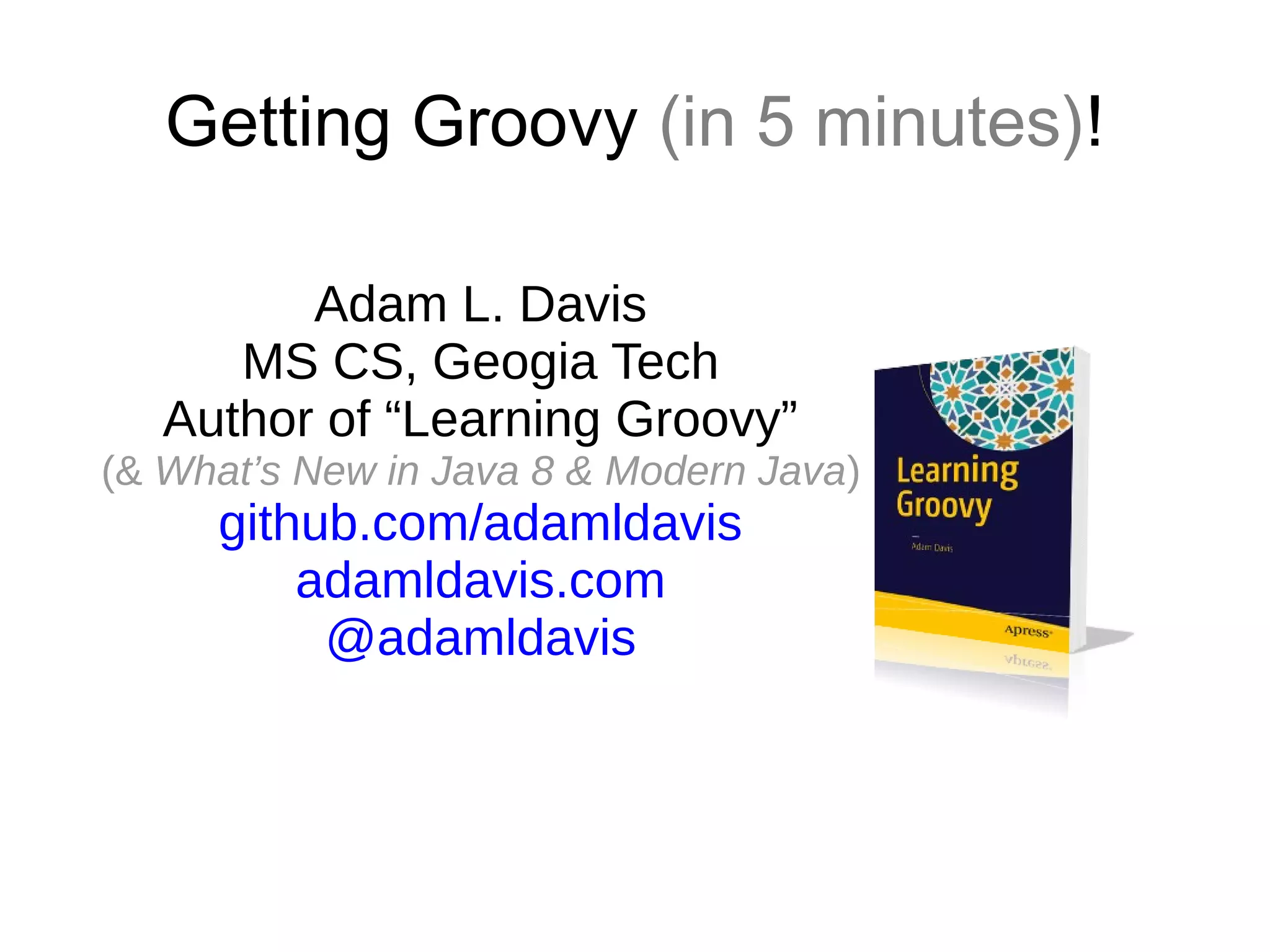 Getting Groovy (in 5 minutes)!
Adam L. Davis
MS CS, Geogia Tech
Author of “Learning Groovy”
(& What’s New in Java 8 & Modern Java)
github.com/adamldavis
adamldavis.com
@adamldavis