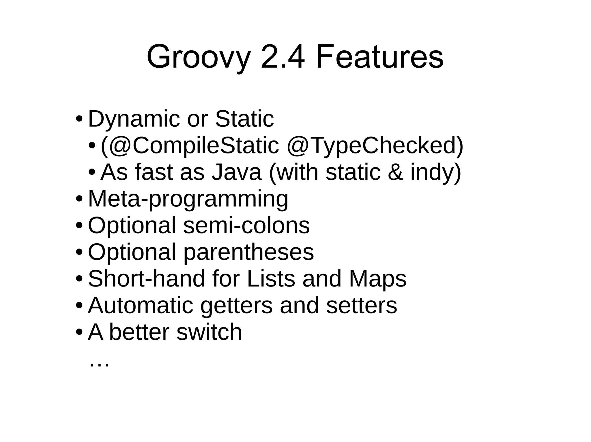 ● Dynamic or Static
● (@CompileStatic @TypeChecked)
● As fast as Java (with static & indy)
● Meta-programming
● Optional semi-colons
● Optional parentheses
● Short-hand for Lists and Maps
● Automatic getters and setters
● A better switch
…
Groovy 2.4 Features