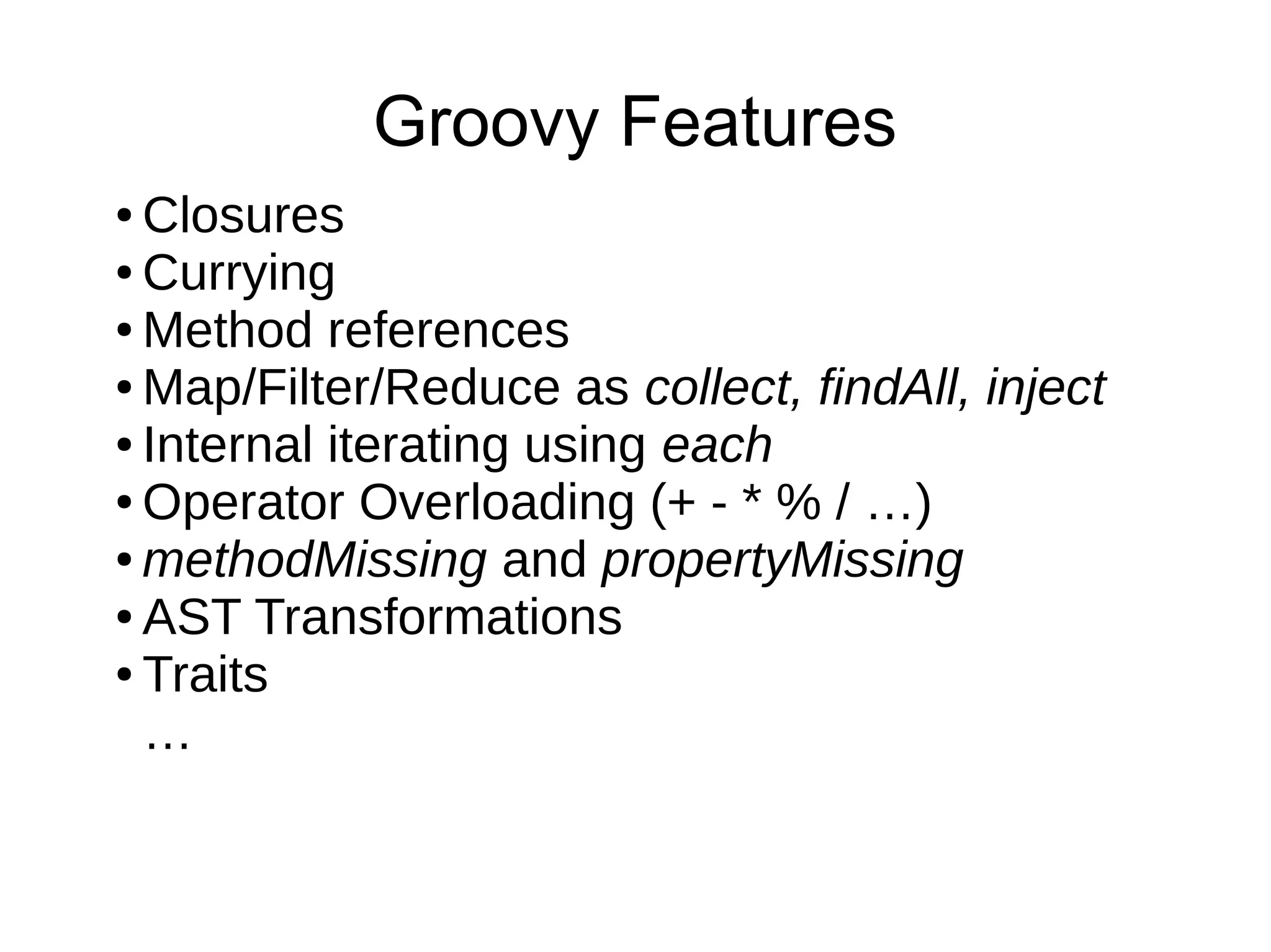 ● Closures
● Currying
● Method references
● Map/Filter/Reduce as collect, findAll, inject
● Internal iterating using each
● Operator Overloading (+ - * % / …)
● methodMissing and propertyMissing
● AST Transformations
● Traits
…
Groovy Features