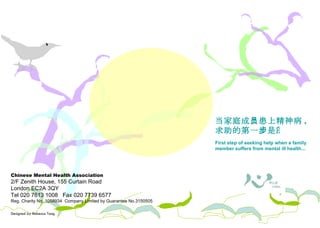 Chinese Mental Health Association 2/F Zenith House, 155 Curtain Road London EC2A 3QY Tel 020 7613 1008  Fax 020 7739 6577 Reg. Charity No. 1058934  Company Limited by Guarantee No.3150505 Designed by Rebecca Tang 照料者需知 当家庭成员患上精神病 , 求助的第一步是…  First step of seeking help when a family member suffers from mental ill health...  