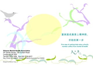 Chinese Mental Health Association 2/F Zenith House, 155 Curtain Road London EC2A 3QY Tel 020 7613 1008  Fax 020 7739 6577 Reg. Charity No. 1058934  Company Limited by Guarantee No.3150505 Designed by Rebecca Tang 照料者需知 當家庭成員患上精神病 ,  求助的第一步 First step of seeking help when a family member suffers from mental ill health 