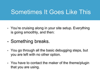 Sometimes It Goes Like This
• You’re cruising along in your site setup. Everything
is going smoothly, and then:
• Something breaks.
• You go through all the basic debugging steps, but
you are left with no other option.
• You have to contact the maker of the theme/plugin
that you are using.
 
