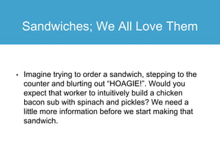 Sandwiches; We All Love Them
• Imagine trying to order a sandwich, stepping to the
counter and blurting out “HOAGIE!”. Would you
expect that worker to intuitively build a chicken
bacon sub with spinach and pickles? We need a
little more information before we start making that
sandwich.
 