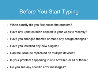 Before You Start Typing
• When exactly did you first notice the problem?
• Have any updates been applied to your website recently?
• Have you changed themes or made any design changes?
• Have you installed any new plugins?
• Can the issue be replicated on multiple devices?
• Is your problem happening in one browser, or all of them?
• Do you see any specific error messages?
 