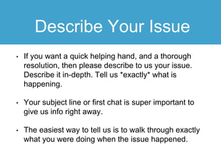 Describe Your Issue
• If you want a quick helping hand, and a thorough
resolution, then please describe to us your issue.
Describe it in-depth. Tell us *exactly* what is
happening.
• Your subject line or first chat is super important to
give us info right away.
• The easiest way to tell us is to walk through exactly
what you were doing when the issue happened.
 