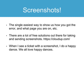 Screenshots!
• The single easiest way to show us how you got the
error, and what page you are on, etc.
• There are a lot of free solutions out there for taking
and sending screenshots. https://cloudup.com/
• When I see a ticket with a screenshot, I do a happy
dance. We all love happy dances.
 
