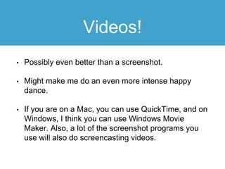 Videos!
• Possibly even better than a screenshot.
• Might make me do an even more intense happy
dance.
• If you are on a Mac, you can use QuickTime, and on
Windows, I think you can use Windows Movie
Maker. Also, a lot of the screenshot programs you
use will also do screencasting videos.
 