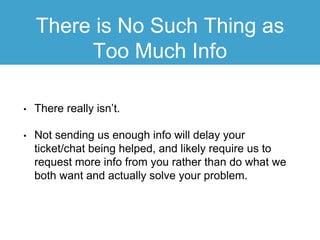 There is No Such Thing as
Too Much Info
• There really isn’t.
• Not sending us enough info will delay your
ticket/chat being helped, and likely require us to
request more info from you rather than do what we
both want and actually solve your problem.
 