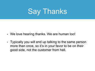 Say Thanks
• We love hearing thanks. We are human too!
• Typically you will end up talking to the same person
more than once, so it’s in your favor to be on their
good side, not the customer from hell.
 
