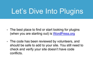 Let’s Dive Into Plugins
• The best place to find or start looking for plugins
(when you are starting out) is WordPress.org
• The code has been reviewed by volunteers, and
should be safe to add to your site. You still need to
check and verify your site doesn’t have code
conflicts.
 