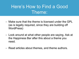 Here’s How to Find a Good
Theme:
• Make sure that the theme is licensed under the GPL
(as is legally required, since they are building off
WordPress)
• Look around at what other people are saying. Ask at
the Happiness Bar after this about a theme you
need.
• Read articles about themes, and theme authors.
 