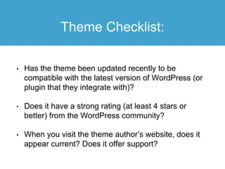 Theme Checklist:
• Has the theme been updated recently to be
compatible with the latest version of WordPress (or
plugin that they integrate with)?
• Does it have a strong rating (at least 4 stars or
better) from the WordPress community?
• When you visit the theme author’s website, does it
appear current? Does it offer support?
 