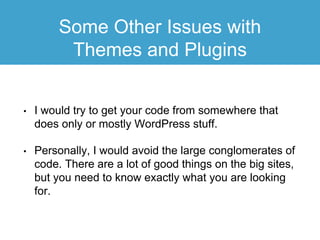 Some Other Issues with
Themes and Plugins
• I would try to get your code from somewhere that
does only or mostly WordPress stuff.
• Personally, I would avoid the large conglomerates of
code. There are a lot of good things on the big sites,
but you need to know exactly what you are looking
for.
 