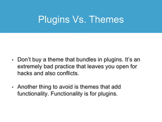 Plugins Vs. Themes
• Don’t buy a theme that bundles in plugins. It’s an
extremely bad practice that leaves you open for
hacks and also conflicts.
• Another thing to avoid is themes that add
functionality. Functionality is for plugins.
 