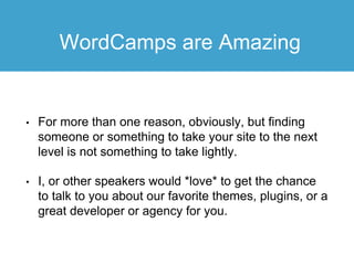 WordCamps are Amazing
• For more than one reason, obviously, but finding
someone or something to take your site to the next
level is not something to take lightly.
• I, or other speakers would *love* to get the chance
to talk to you about our favorite themes, plugins, or a
great developer or agency for you.
 