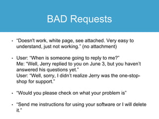 BAD Requests
• “Doesn't work, white page, see attached. Very easy to
understand, just not working.” (no attachment)
• User: “When is someone going to reply to me?”
Me: “Well, Jerry replied to you on June 3, but you haven’t
answered his questions yet.”
User: “Well, sorry, I didn’t realize Jerry was the one-stop-
shop for support.”
• “Would you please check on what your problem is”
• “Send me instructions for using your software or I will delete
it.”
 