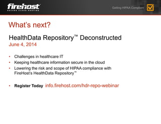 Getting HIPAA Compliant
HealthData Repository™ Deconstructed
June 4, 2014
• Challenges in healthcare IT
• Keeping healthcare information secure in the cloud
• Lowering the risk and scope of HIPAA compliance with
FireHost’s HealthData Repository™
• Register Today info.firehost.com/hdr-repo-webinar
What’s next?
 