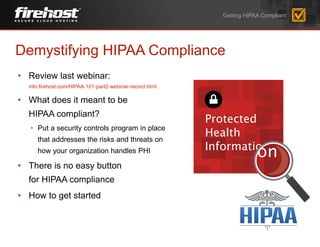 Demystifying HIPAA Compliance
• Review last webinar:
info.firehost.com/HIPAA-101-part2-webinar-record.html
• What does it meant to be
HIPAA compliant?
• Put a security controls program in place
that addresses the risks and threats on
how your organization handles PHI
• There is no easy button
for HIPAA compliance
• How to get started
Getting HIPAA Compliant
 