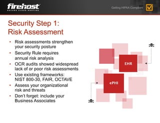 • Risk assessments strengthen
your security posture
• Security Rule requires
annual risk analysis
• OCR audits showed widespread
lack of or poor risk assessments
• Use existing frameworks:
NIST 800-30, FAIR, OCTAVE
• Assess your organizational
risk and threats
• Don’t forget: include your
Business Associates
Security Step 1:
Risk Assessment
Getting HIPAA Compliant
 