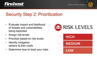 • Evaluate impact and likelihood
of threats and vulnerabilities
being exploited
• Assign risk levels
• Prioritize based on risk levels
• Identify mitigation
options & their costs
• Determine how to treat your risks
Security Step 2: Prioritization
Getting HIPAA Compliant
 