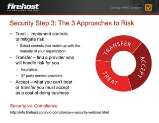 • Treat – implement controls
to mitigate risk
• Select controls that match up with the
maturity of your organization
• Transfer – find a provider who
will handle risk for you
• Insurance
• 3rd party service providers
• Accept – what you can’t treat
or transfer you must accept
as a cost of doing business
Security vs. Compliance
http://info.firehost.com/vid-compliance-v-security-webinar.html
Security Step 3: The 3 Approaches to Risk
Getting HIPAA Compliant
 