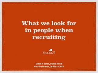 What we look for  
in people when
recruiting
Simon R Jones, Studio 24 Ltd
Creative Futures, 26 March 2014
 