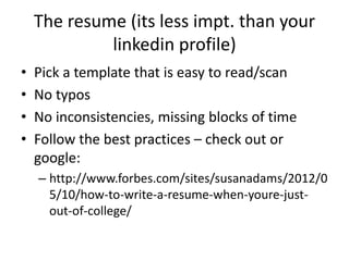 The resume
• Pick a template that is easy to scan
• No typos
• No inconsistencies, missing blocks of time
• Follow the best practices – check out or
google:
– http://www.forbes.com/sites/susanadams/2012/0
5/10/how-to-write-a-resume-when-youre-just-
out-of-college/
 