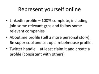 Represent yourself online
• LinkedIn profile – 100% complete, including
join some relevant grps and follow some
relevant companies
• About.me profile (tell a more personal story).
Be super cool and set up a rebelmouse profile.
• Twitter handle – at least claim it and create a
profile (consistent with others)
 